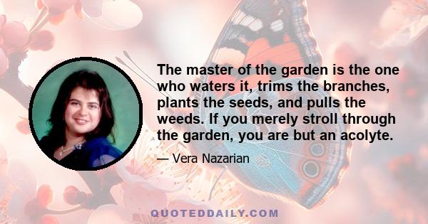 The master of the garden is the one who waters it, trims the branches, plants the seeds, and pulls the weeds. If you merely stroll through the garden, you are but an acolyte.