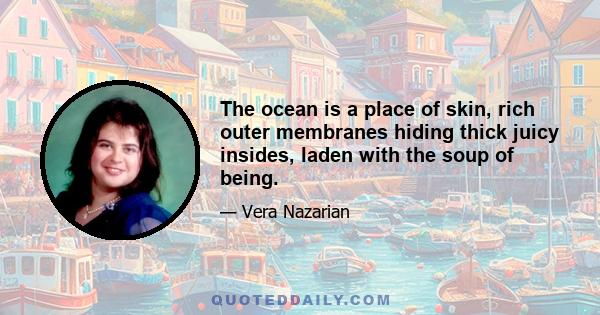 The ocean is a place of skin, rich outer membranes hiding thick juicy insides, laden with the soup of being.