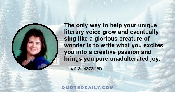 The only way to help your unique literary voice grow and eventually sing like a glorious creature of wonder is to write what you excites you into a creative passion and brings you pure unadulterated joy.