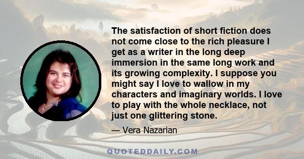 The satisfaction of short fiction does not come close to the rich pleasure I get as a writer in the long deep immersion in the same long work and its growing complexity. I suppose you might say I love to wallow in my