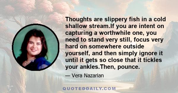 Thoughts are slippery fish in a cold shallow stream.If you are intent on capturing a worthwhile one, you need to stand very still, focus very hard on somewhere outside yourself, and then simply ignore it until it gets