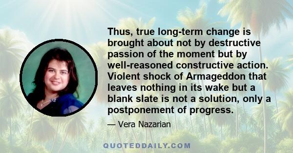 Thus, true long-term change is brought about not by destructive passion of the moment but by well-reasoned constructive action. Violent shock of Armageddon that leaves nothing in its wake but a blank slate is not a