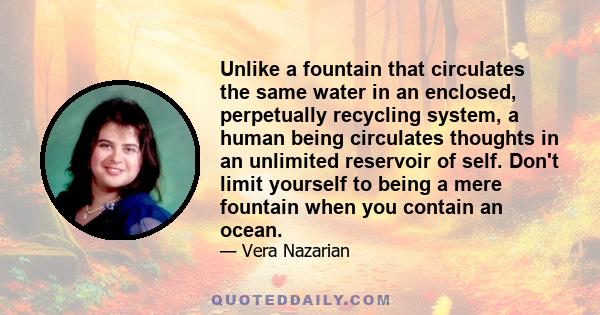 Unlike a fountain that circulates the same water in an enclosed, perpetually recycling system, a human being circulates thoughts in an unlimited reservoir of self. Don't limit yourself to being a mere fountain when you