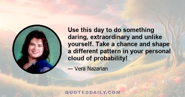 Use this day to do something daring, extraordinary and unlike yourself. Take a chance and shape a different pattern in your personal cloud of probability!