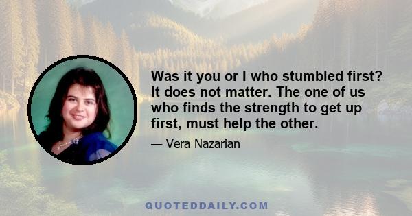 Was it you or I who stumbled first? It does not matter. The one of us who finds the strength to get up first, must help the other.