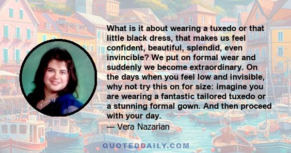 What is it about wearing a tuxedo or that little black dress, that makes us feel confident, beautiful, splendid, even invincible? We put on formal wear and suddenly we become extraordinary. On the days when you feel low 