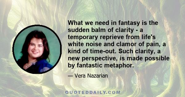 What we need in fantasy is the sudden balm of clarity - a temporary reprieve from life's white noise and clamor of pain, a kind of time-out. Such clarity, a new perspective, is made possible by fantastic metaphor.