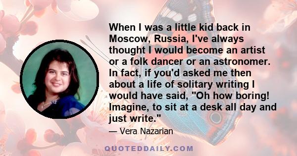 When I was a little kid back in Moscow, Russia, I've always thought I would become an artist or a folk dancer or an astronomer. In fact, if you'd asked me then about a life of solitary writing I would have said, Oh how