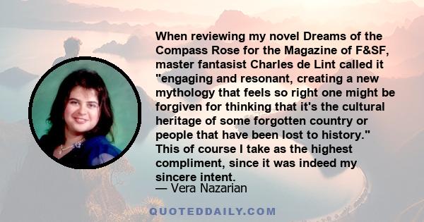 When reviewing my novel Dreams of the Compass Rose for the Magazine of F&SF, master fantasist Charles de Lint called it engaging and resonant, creating a new mythology that feels so right one might be forgiven for