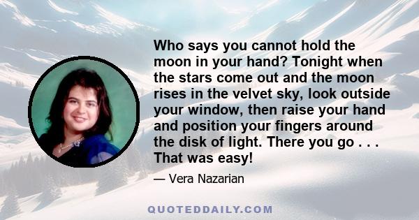 Who says you cannot hold the moon in your hand? Tonight when the stars come out and the moon rises in the velvet sky, look outside your window, then raise your hand and position your fingers around the disk of light.