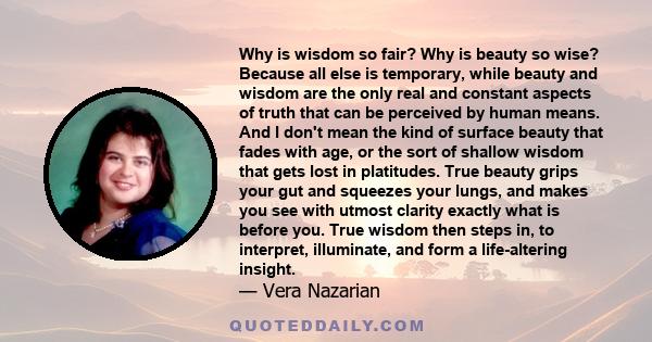 Why is wisdom so fair? Why is beauty so wise? Because all else is temporary, while beauty and wisdom are the only real and constant aspects of truth that can be perceived by human means. And I don't mean the kind of