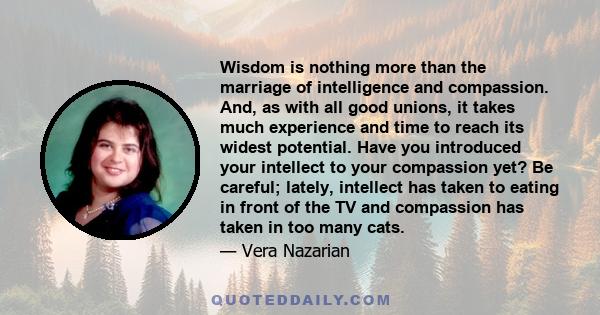 Wisdom is nothing more than the marriage of intelligence and compassion. And, as with all good unions, it takes much experience and time to reach its widest potential. Have you introduced your intellect to your