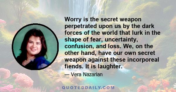 Worry is the secret weapon perpetrated upon us by the dark forces of the world that lurk in the shape of fear, uncertainty, confusion, and loss. We, on the other hand, have our own secret weapon against these