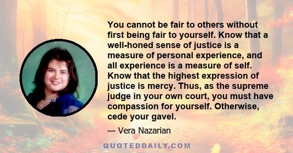 You cannot be fair to others without first being fair to yourself. Know that a well-honed sense of justice is a measure of personal experience, and all experience is a measure of self. Know that the highest expression