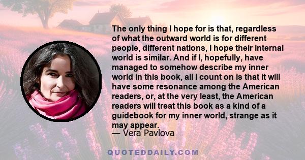 The only thing I hope for is that, regardless of what the outward world is for different people, different nations, I hope their internal world is similar. And if I, hopefully, have managed to somehow describe my inner