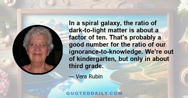 In a spiral galaxy, the ratio of dark-to-light matter is about a factor of ten. That's probably a good number for the ratio of our ignorance-to-knowledge. We're out of kindergarten, but only in about third grade.