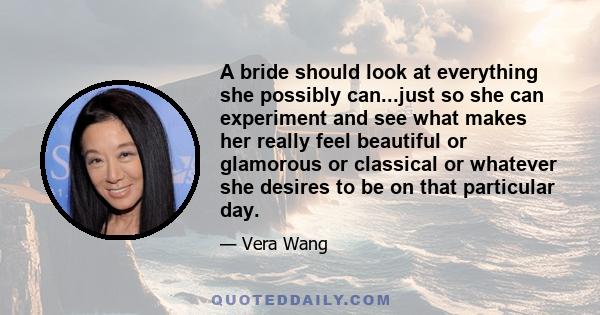 A bride should look at everything she possibly can...just so she can experiment and see what makes her really feel beautiful or glamorous or classical or whatever she desires to be on that particular day.