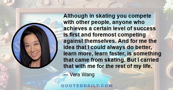 Although in skating you compete with other people, anyone who achieves a certain level of success is first and foremost competing against themselves. And for me the idea that I could always do better, learn more, learn