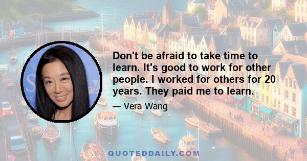 Don't be afraid to take time to learn. It's good to work for other people. I worked for others for 20 years. They paid me to learn.