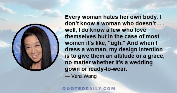 Every woman hates her own body. I don't know a woman who doesn't . . . well, I do know a few who love themselves but in the case of most women it's like, ugh. And when I dress a woman, my design intention is to give