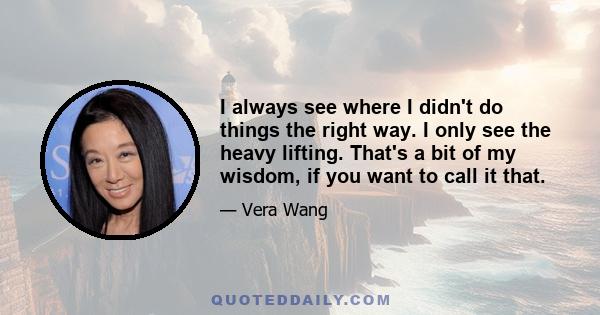 I always see where I didn't do things the right way. I only see the heavy lifting. That's a bit of my wisdom, if you want to call it that.