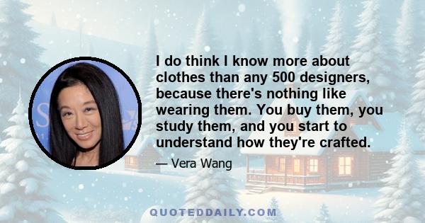 I do think I know more about clothes than any 500 designers, because there's nothing like wearing them. You buy them, you study them, and you start to understand how they're crafted.