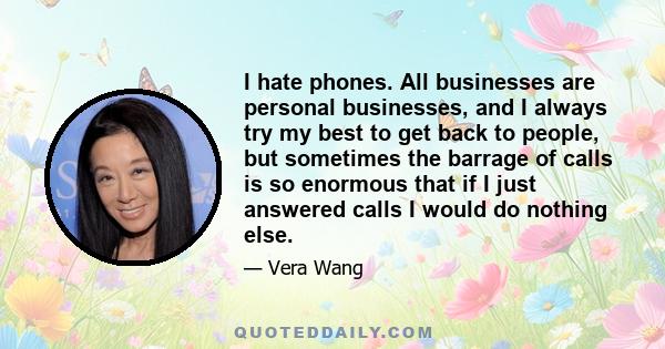 I hate phones. All businesses are personal businesses, and I always try my best to get back to people, but sometimes the barrage of calls is so enormous that if I just answered calls I would do nothing else.