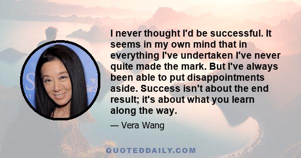 I never thought I'd be successful. It seems in my own mind that in everything I've undertaken I've never quite made the mark. But I've always been able to put disappointments aside. Success isn't about the end result;