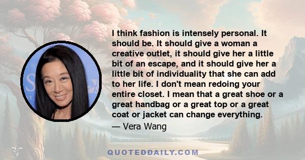 I think fashion is intensely personal. It should be. It should give a woman a creative outlet, it should give her a little bit of an escape, and it should give her a little bit of individuality that she can add to her