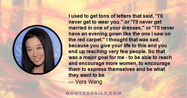 I used to get tons of letters that said, I'll never get to wear you, or I'll never get married in one of your dresses, or I'll never have an evening gown like the one I saw on the red carpet. I thought that was sad,