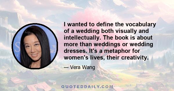 I wanted to define the vocabulary of a wedding both visually and intellectually. The book is about more than weddings or wedding dresses. It's a metaphor for women's lives, their creativity.