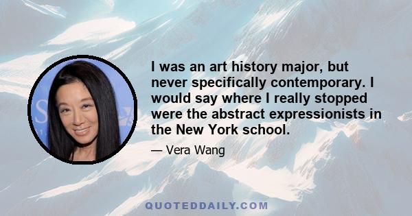 I was an art history major, but never specifically contemporary. I would say where I really stopped were the abstract expressionists in the New York school.