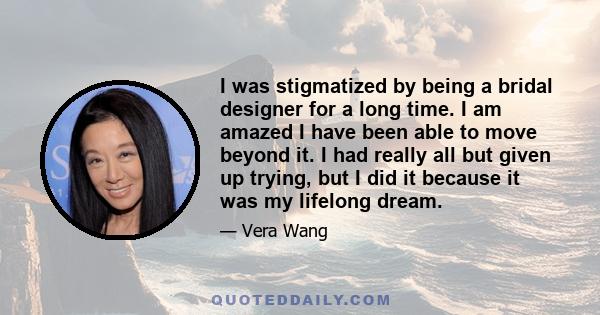 I was stigmatized by being a bridal designer for a long time. I am amazed I have been able to move beyond it. I had really all but given up trying, but I did it because it was my lifelong dream.