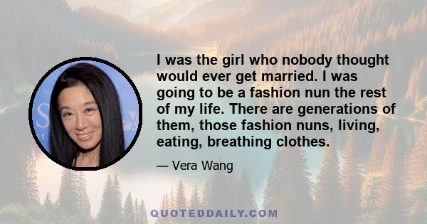 I was the girl who nobody thought would ever get married. I was going to be a fashion nun the rest of my life. There are generations of them, those fashion nuns, living, eating, breathing clothes.