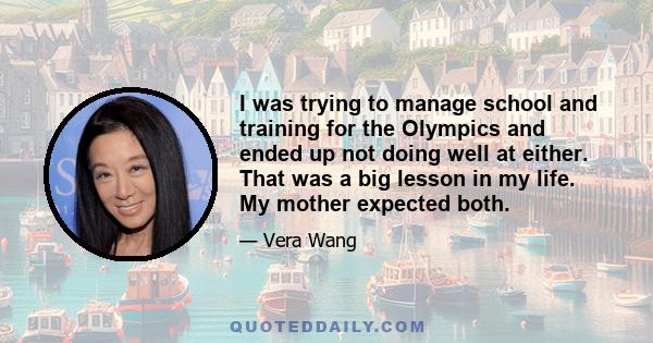 I was trying to manage school and training for the Olympics and ended up not doing well at either. That was a big lesson in my life. My mother expected both.