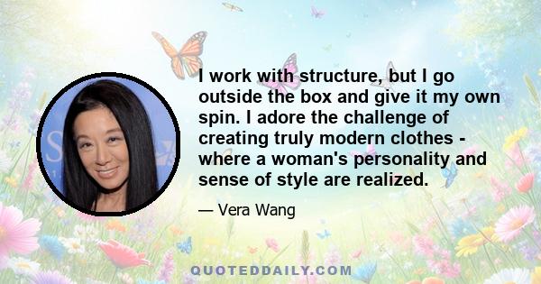 I work with structure, but I go outside the box and give it my own spin. I adore the challenge of creating truly modern clothes - where a woman's personality and sense of style are realized.