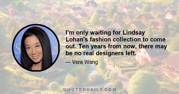 I'm only waiting for Lindsay Lohan's fashion collection to come out. Ten years from now, there may be no real designers left.