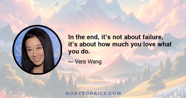 In the end, it’s not about failure, it’s about how much you love what you do.