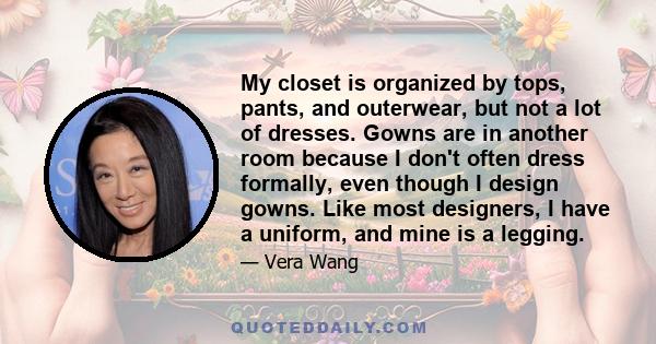 My closet is organized by tops, pants, and outerwear, but not a lot of dresses. Gowns are in another room because I don't often dress formally, even though I design gowns. Like most designers, I have a uniform, and mine 