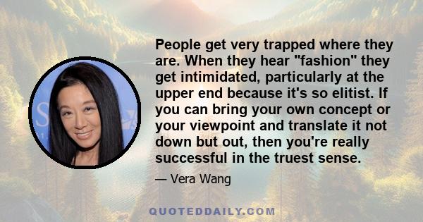 People get very trapped where they are. When they hear fashion they get intimidated, particularly at the upper end because it's so elitist. If you can bring your own concept or your viewpoint and translate it not down