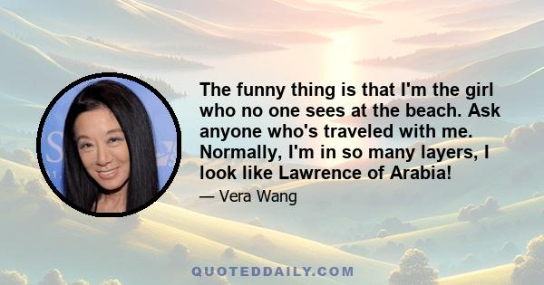 The funny thing is that I'm the girl who no one sees at the beach. Ask anyone who's traveled with me. Normally, I'm in so many layers, I look like Lawrence of Arabia!