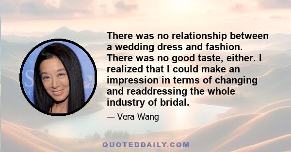 There was no relationship between a wedding dress and fashion. There was no good taste, either. I realized that I could make an impression in terms of changing and readdressing the whole industry of bridal.