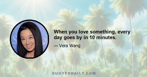 When you love something, every day goes by in 10 minutes.