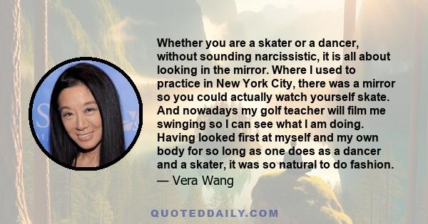 Whether you are a skater or a dancer, without sounding narcissistic, it is all about looking in the mirror. Where I used to practice in New York City, there was a mirror so you could actually watch yourself skate. And