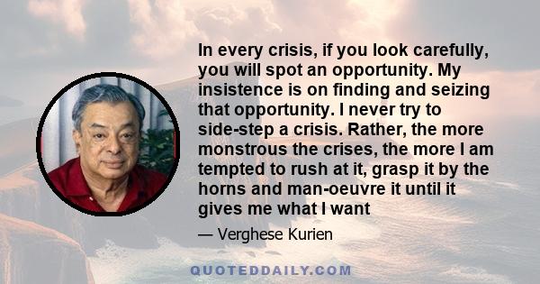 In every crisis, if you look carefully, you will spot an opportunity. My insistence is on finding and seizing that opportunity. I never try to side-step a crisis. Rather, the more monstrous the crises, the more I am