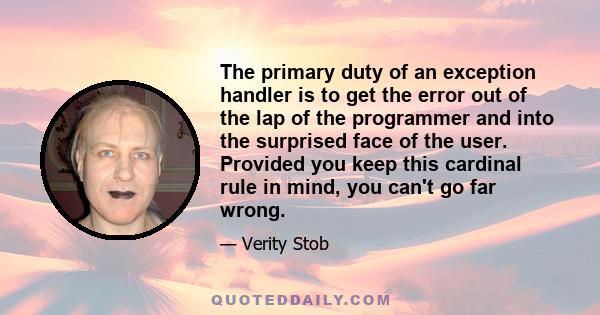 The primary duty of an exception handler is to get the error out of the lap of the programmer and into the surprised face of the user. Provided you keep this cardinal rule in mind, you can't go far wrong.