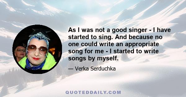 As I was not a good singer - I have started to sing. And because no one could write an appropriate song for me - I started to write songs by myself.