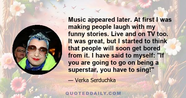 Music appeared later. At first I was making people laugh with my funny stories. Live and on TV too. It was great, but I started to think that people will soon get bored from it. I have said to myself: If you are going