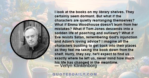 I look at the books on my library shelves. They certainly seem dormant. But what if the characters are quietly rearranging themselves? What if Emma Woodhouse doesn't learn from her mistakes? What if Tom Jones descends