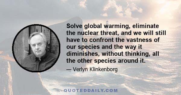 Solve global warming, eliminate the nuclear threat, and we will still have to confront the vastness of our species and the way it diminishes, without thinking, all the other species around it.